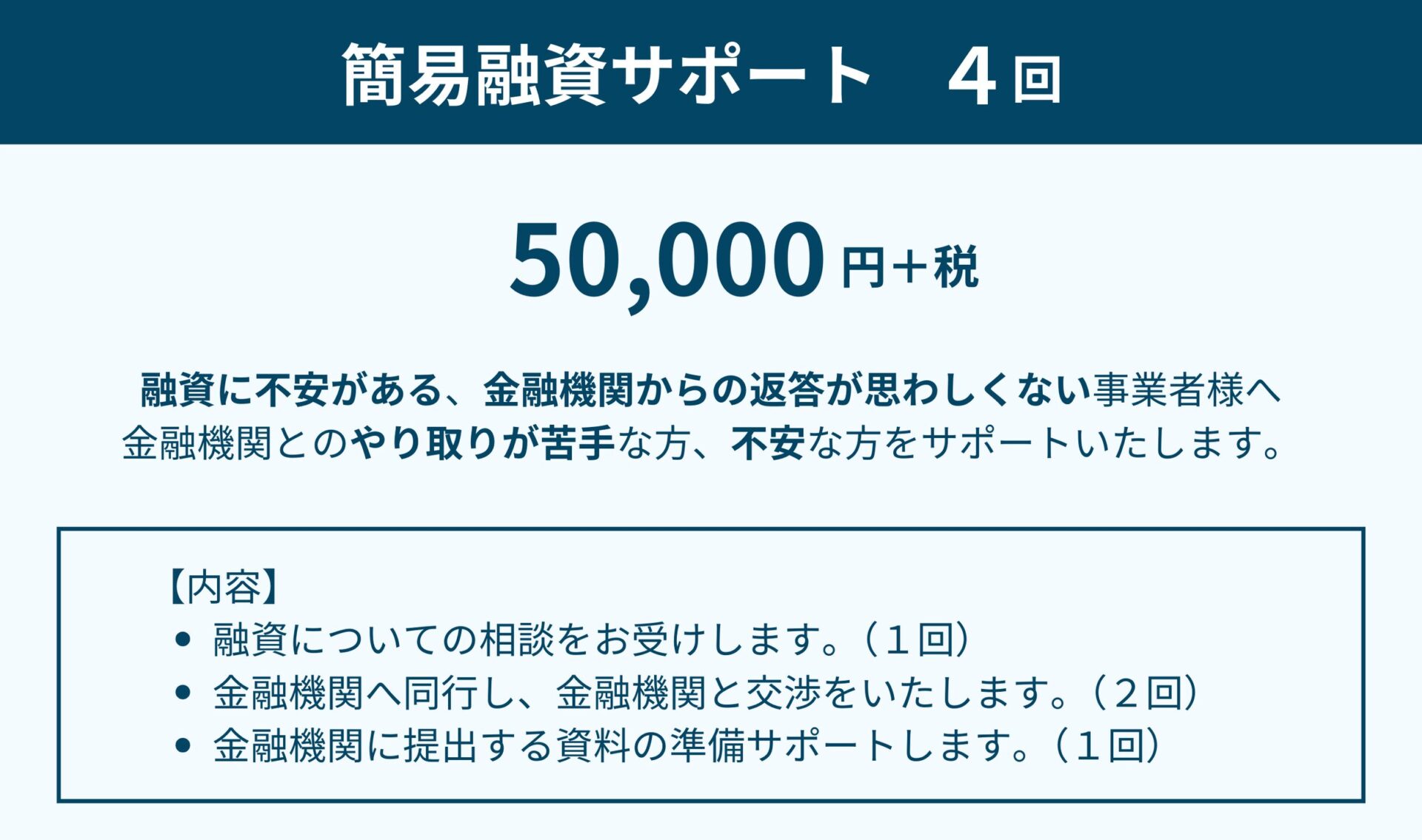 簡易融資サポート（４回）は5万円＋税です。融資に不安がある、金融機関からの返答が思わしくない事業者様向けのサービスです。金融機関とのやり取りが苦手な方、不安な方をサポートいたします。